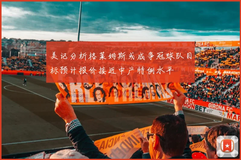 美记分析格莱姆斯或成争冠球队目标预计报价接近中产特例水平