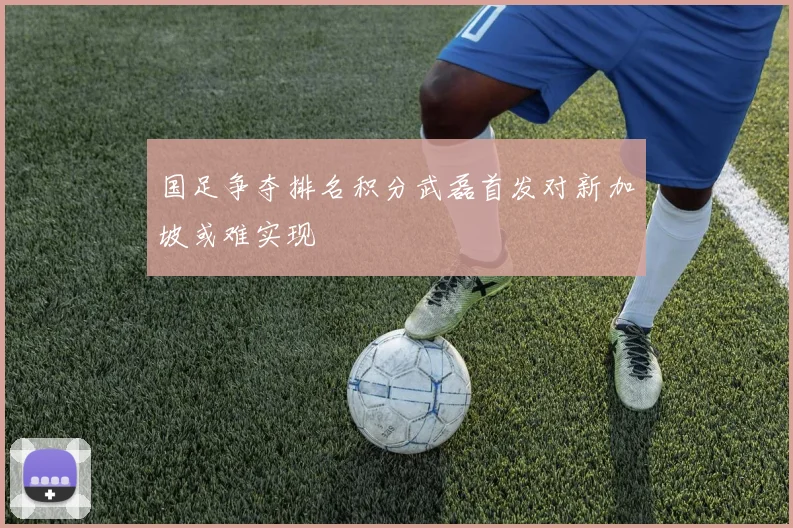 国足争夺排名积分武磊首发对新加坡或难实现