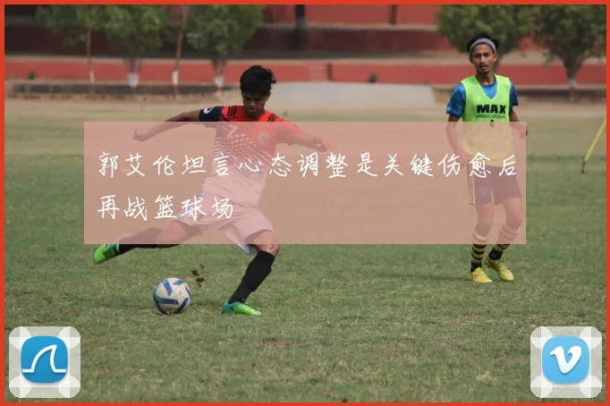郭艾伦坦言心态调整是关键伤愈后再战篮球场