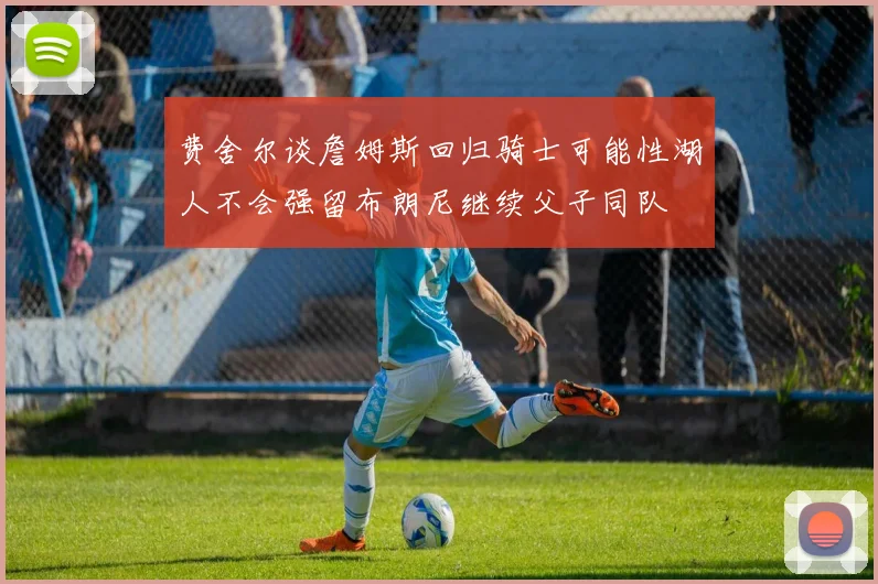 费舍尔谈詹姆斯回归骑士可能性湖人不会强留布朗尼继续父子同队