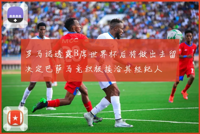 罗马诺透露B席世界杯后将做出去留决定巴萨马竞积极接洽其经纪人
