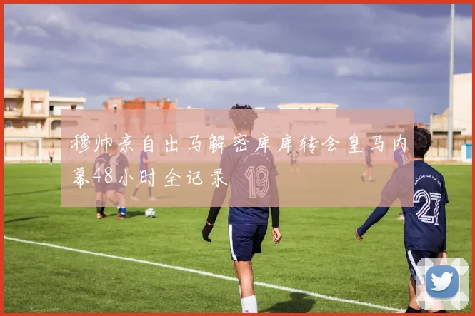 穆帅亲自出马解密库库转会皇马内幕48小时全记录