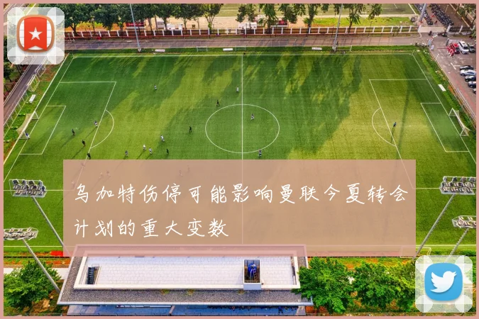 乌加特伤停可能影响曼联今夏转会计划的重大变数