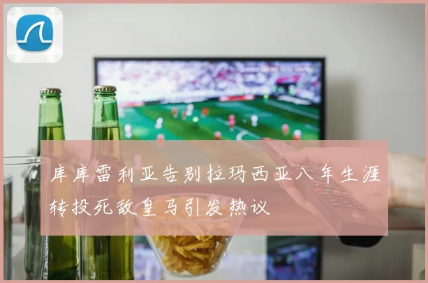 库库雷利亚告别拉玛西亚八年生涯转投死敌皇马引发热议