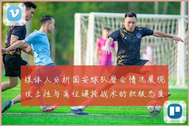 媒体人分析国安球队磨合情况展现攻击性与高位逼抢战术的积极态度