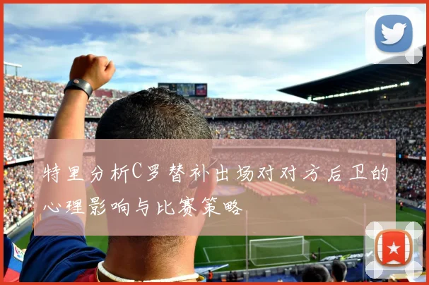 特里分析C罗替补出场对对方后卫的心理影响与比赛策略