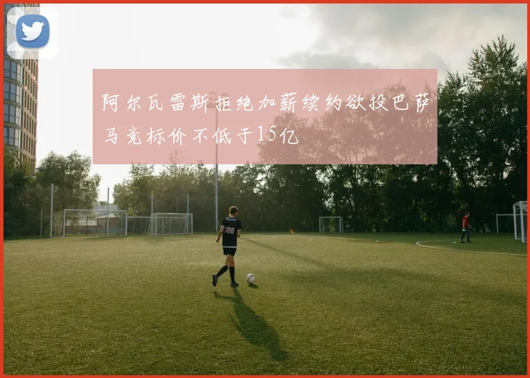 阿尔瓦雷斯拒绝加薪续约欲投巴萨马竞标价不低于15亿