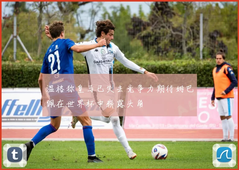 温格称皇马已失去竞争力期待姆巴佩在世界杯中崭露头角