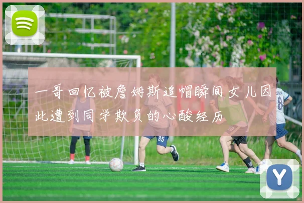 一哥回忆被詹姆斯追帽瞬间女儿因此遭到同学欺负的心酸经历